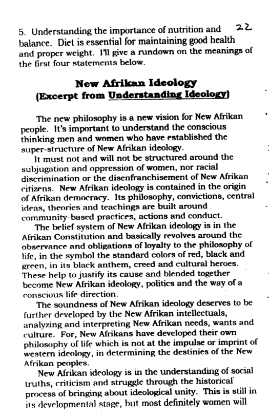 5. Understanding the importance of nutritionand 22 balance. Diet is essential for maintaining good health and proper weight. Il give a rundown on the meanings of the first four statements below.  New Afrikan Ideology (Excerpt from Understanding Ideology)  The new philosophy is a new vision for New Afrikan people. It’s important to understand the conscious thinking men and women who have established the super-structure of New Afrikan ideology.  It must not and will not be structured around the subjugation and oppression of women, nor racial discrimination or the disenfranchisement of New Afrikan citizens. New Afrikan ideology is contained in the origin of Afrikan democracy. Its philosophy, convictions, central ideas, theories and teachings are built around community-based practices, actions and conduct.  The belief system of New Afrikan ideology is in the Afrikan Constitution and basically revolves around the abservance and obligations of loyalty to the philosophy of life, in the symbol the standard colors of red, black and green, in its black anthem, creed and cultural heroes. These help to justify its cause and blended together become New Afrikan ideology, politics and the way of a conscious life direction.  The soundness of New Afrikan ideology deserves to be further developed by the New Afrikan intellectuals, analyzing and interpreting New Afrikan needs, wants and culture. For, New Afrikans have developed their own philosophy of life which is not at the impulse or imprint of western ideology, in determining the destinies of the New Afrikan peoples.  New Afrikan ideology is in the understanding of social truths, criticism and struggle through the historical process of bringing about ideological unity. This is still in its developmental stage, but most definitely women will  